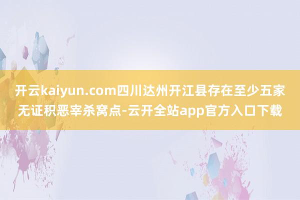 开云kaiyun.com四川达州开江县存在至少五家无证积恶宰杀窝点-云开全站app官方入口下载