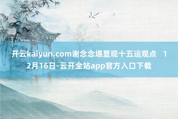 开云kaiyun.com谢念念埸显现十五运观点   12月16日-云开全站app官方入口下载