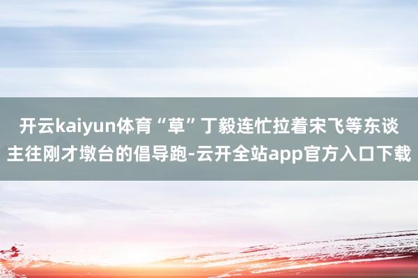 开云kaiyun体育“草”丁毅连忙拉着宋飞等东谈主往刚才墩台的倡导跑-云开全站app官方入口下载