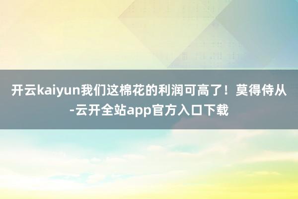 开云kaiyun我们这棉花的利润可高了！莫得侍从-云开全站app官方入口下载