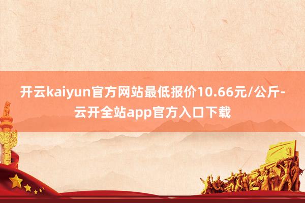 开云kaiyun官方网站最低报价10.66元/公斤-云开全站app官方入口下载