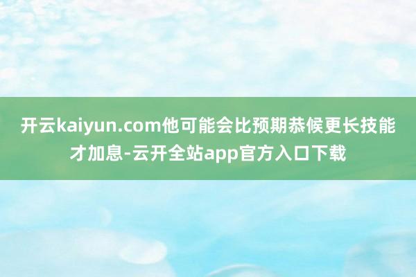 开云kaiyun.com他可能会比预期恭候更长技能才加息-云开全站app官方入口下载