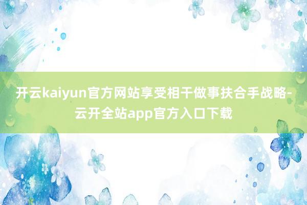 开云kaiyun官方网站享受相干做事扶合手战略-云开全站app官方入口下载