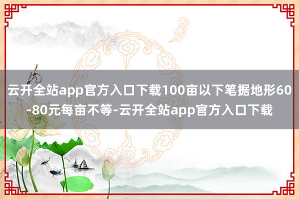 云开全站app官方入口下载100亩以下笔据地形60-80元每亩不等-云开全站app官方入口下载