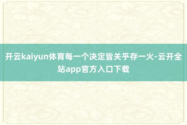 开云kaiyun体育每一个决定皆关乎存一火-云开全站app官方入口下载