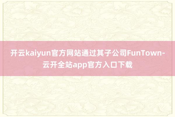 开云kaiyun官方网站通过其子公司FunTown-云开全站app官方入口下载