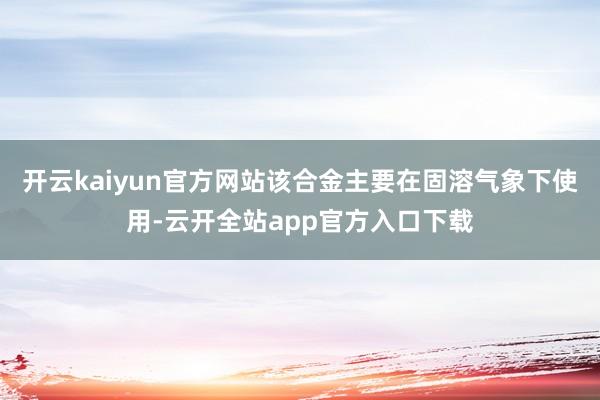 开云kaiyun官方网站该合金主要在固溶气象下使用-云开全站app官方入口下载
