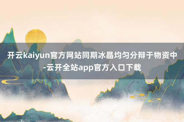 开云kaiyun官方网站同期冰晶均匀分辩于物资中-云开全站app官方入口下载