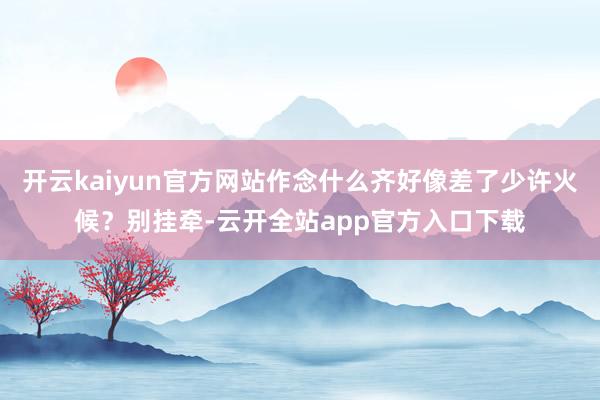 开云kaiyun官方网站作念什么齐好像差了少许火候？别挂牵-云开全站app官方入口下载