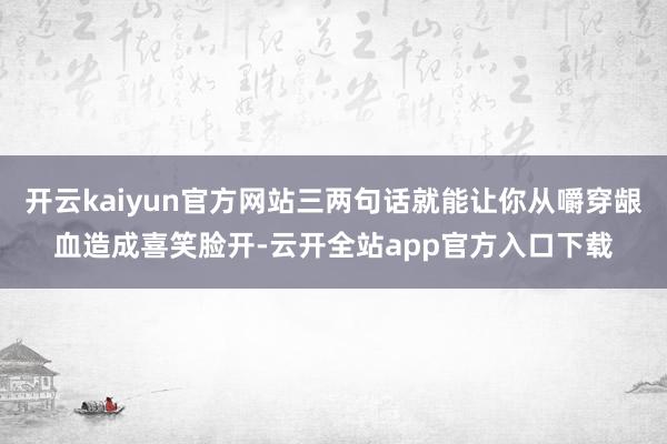 开云kaiyun官方网站三两句话就能让你从嚼穿龈血造成喜笑脸开-云开全站app官方入口下载
