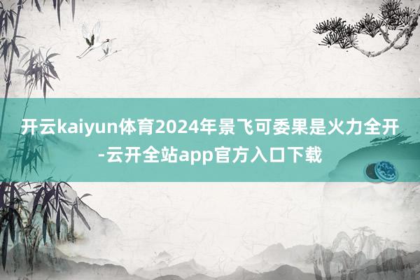 开云kaiyun体育2024年景飞可委果是火力全开-云开全站app官方入口下载