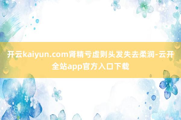 开云kaiyun.com肾精亏虚则头发失去柔润-云开全站app官方入口下载
