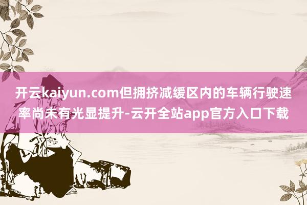 开云kaiyun.com但拥挤减缓区内的车辆行驶速率尚未有光显提升-云开全站app官方入口下载