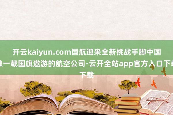 开云kaiyun.com国航迎来全新挑战手脚中国独一载国旗遨游的航空公司-云开全站app官方入口下载