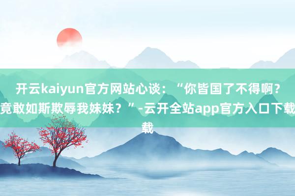 开云kaiyun官方网站心谈：“你皆国了不得啊？竟敢如斯欺辱我妹妹？”-云开全站app官方入口下载