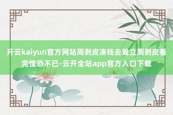 开云kaiyun官方网站周剥皮凑钱去耸立周剥皮看完惶恐不已-云开全站app官方入口下载