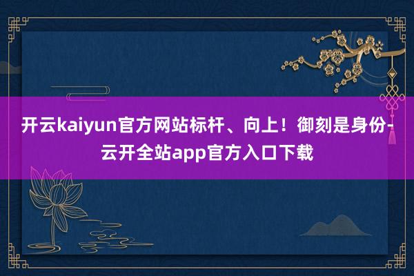 开云kaiyun官方网站标杆、向上！御刻是身份-云开全站app官方入口下载