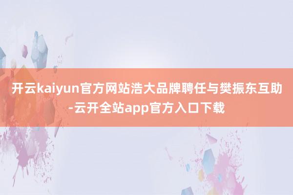 开云kaiyun官方网站浩大品牌聘任与樊振东互助-云开全站app官方入口下载