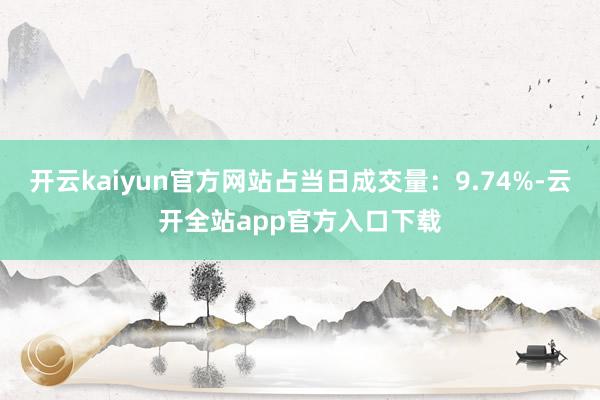 开云kaiyun官方网站占当日成交量：9.74%-云开全站app官方入口下载