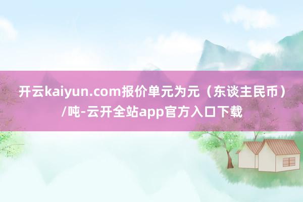 开云kaiyun.com报价单元为元（东谈主民币）/吨-云开全站app官方入口下载