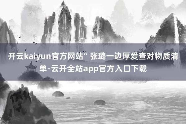 开云kaiyun官方网站”张璐一边厚爱查对物质清单-云开全站app官方入口下载