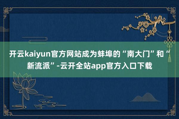 开云kaiyun官方网站成为蚌埠的“南大门”和“新流派”-云开全站app官方入口下载
