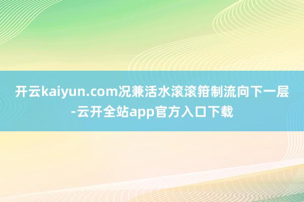开云kaiyun.com况兼活水滚滚箝制流向下一层-云开全站app官方入口下载