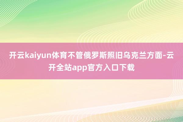 开云kaiyun体育不管俄罗斯照旧乌克兰方面-云开全站app官方入口下载