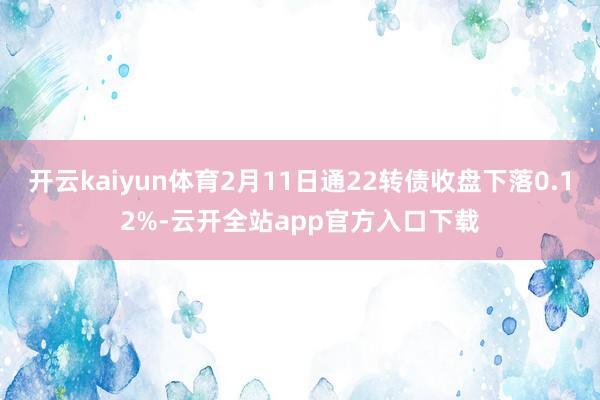 开云kaiyun体育2月11日通22转债收盘下落0.12%-云开全站app官方入口下载