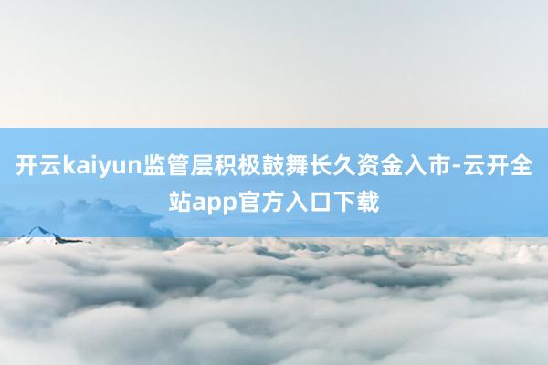 开云kaiyun监管层积极鼓舞长久资金入市-云开全站app官方入口下载