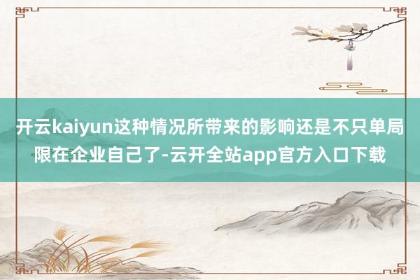 开云kaiyun这种情况所带来的影响还是不只单局限在企业自己了-云开全站app官方入口下载