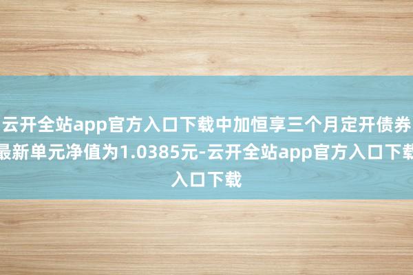 云开全站app官方入口下载中加恒享三个月定开债券最新单元净值为1.0385元-云开全站app官方入口下载