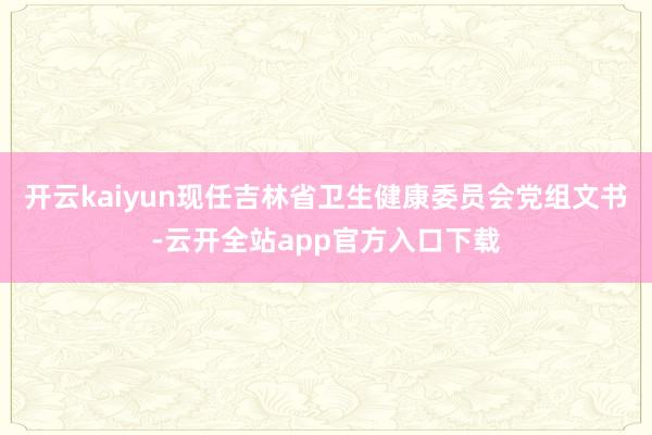 开云kaiyun现任吉林省卫生健康委员会党组文书-云开全站app官方入口下载