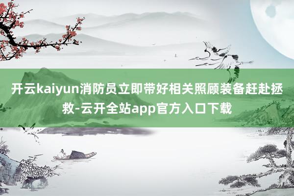 开云kaiyun消防员立即带好相关照顾装备赶赴拯救-云开全站app官方入口下载