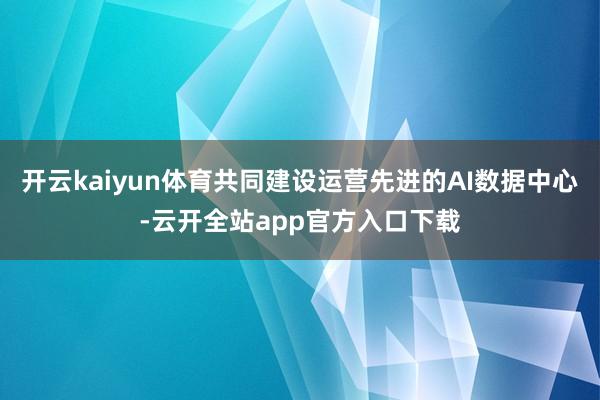 开云kaiyun体育共同建设运营先进的AI数据中心-云开全站app官方入口下载