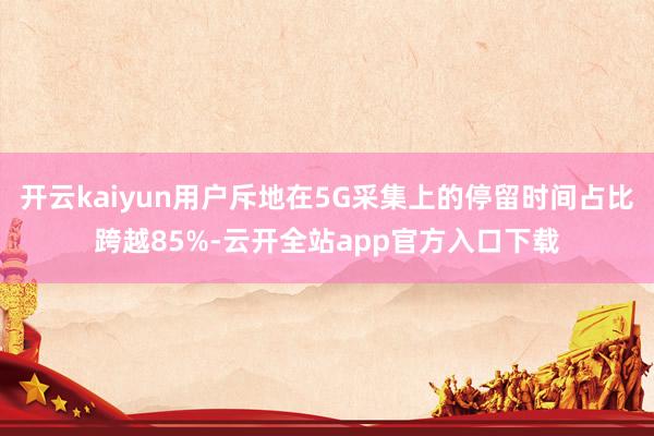 开云kaiyun用户斥地在5G采集上的停留时间占比跨越85%-云开全站app官方入口下载