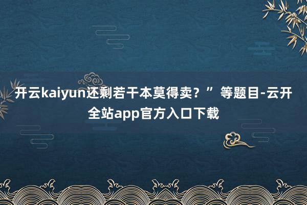 开云kaiyun还剩若干本莫得卖？” 等题目-云开全站app官方入口下载