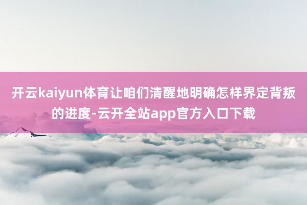 开云kaiyun体育让咱们清醒地明确怎样界定背叛的进度-云开全站app官方入口下载