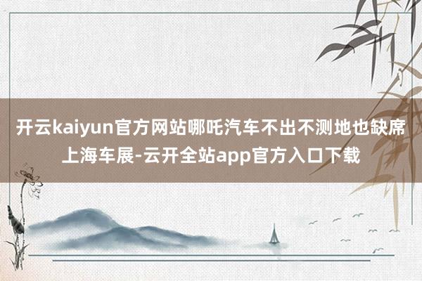 开云kaiyun官方网站哪吒汽车不出不测地也缺席上海车展-云开全站app官方入口下载