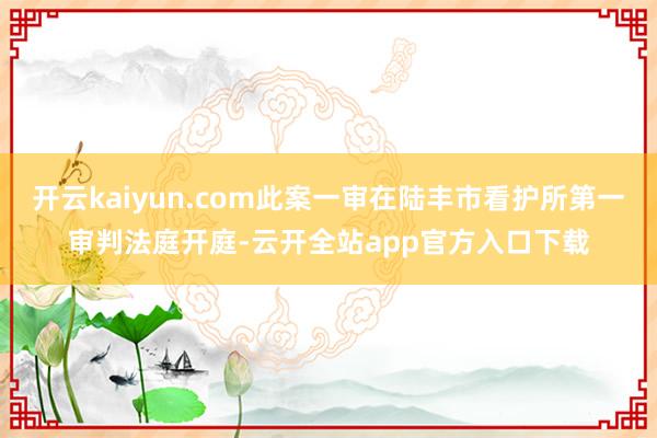 开云kaiyun.com此案一审在陆丰市看护所第一审判法庭开庭-云开全站app官方入口下载