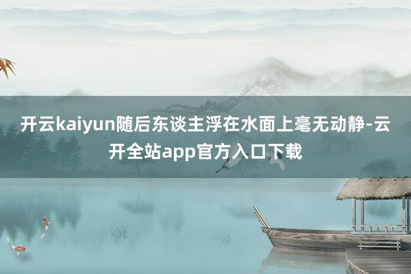 开云kaiyun随后东谈主浮在水面上毫无动静-云开全站app官方入口下载