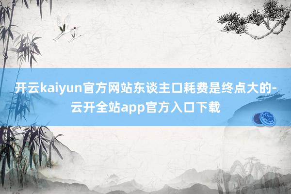 开云kaiyun官方网站东谈主口耗费是终点大的-云开全站app官方入口下载