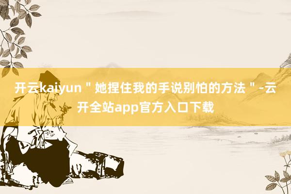 开云kaiyun＂她捏住我的手说别怕的方法＂-云开全站app官方入口下载