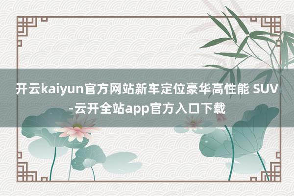 开云kaiyun官方网站新车定位豪华高性能 SUV-云开全站app官方入口下载