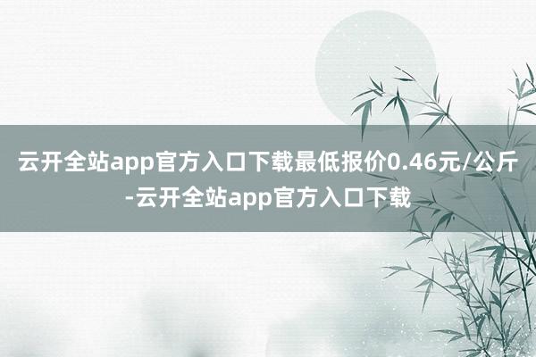 云开全站app官方入口下载最低报价0.46元/公斤-云开全站app官方入口下载