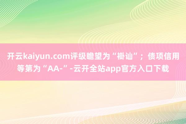 开云kaiyun.com评级瞻望为“褂讪”;债项信用等第为“AA-”-云开全站app官方入口下载
