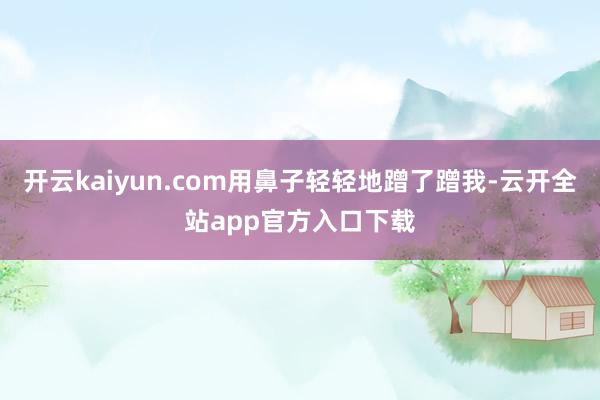 开云kaiyun.com用鼻子轻轻地蹭了蹭我-云开全站app官方入口下载