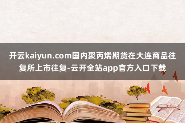 开云kaiyun.com国内聚丙烯期货在大连商品往复所上市往复-云开全站app官方入口下载