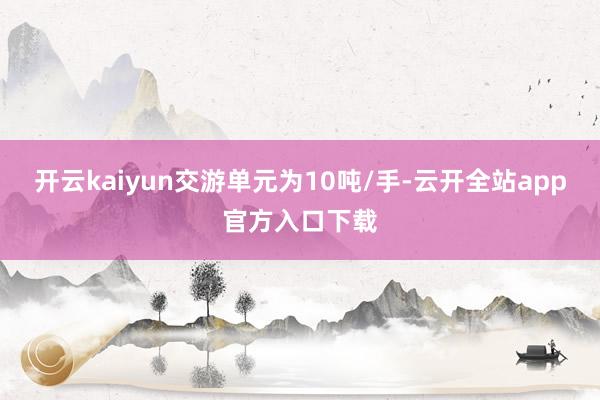 开云kaiyun交游单元为10吨/手-云开全站app官方入口下载