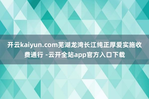 开云kaiyun.com芜湖龙湾长江纯正厚爱实施收费通行 -云开全站app官方入口下载